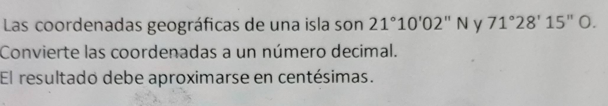 Las coordenadas geográficas de una isla son 21°10'02''N y 71°28'15''O
Convierte las coordenadas a un número decimal. 
El resultado debe aproximarse en centésimas.