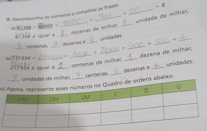 Decomponha os números e complete as frases. _+ 8 
+ 
+ 
_dezenas de milhar, _unidade de milhar, 
a) 81398= 80000 +
81 398 é igual a_ 
_ 
_+ 
dezenas e _unidades. 
_centenas, __+ 
+ 
+ 
b) 217934= _+
217934 é igual a_ 
_centenas de milhar, _dezena de milhar, 
dezenas e _unidades. 
milhar, centenas,_ 
c abaixo.