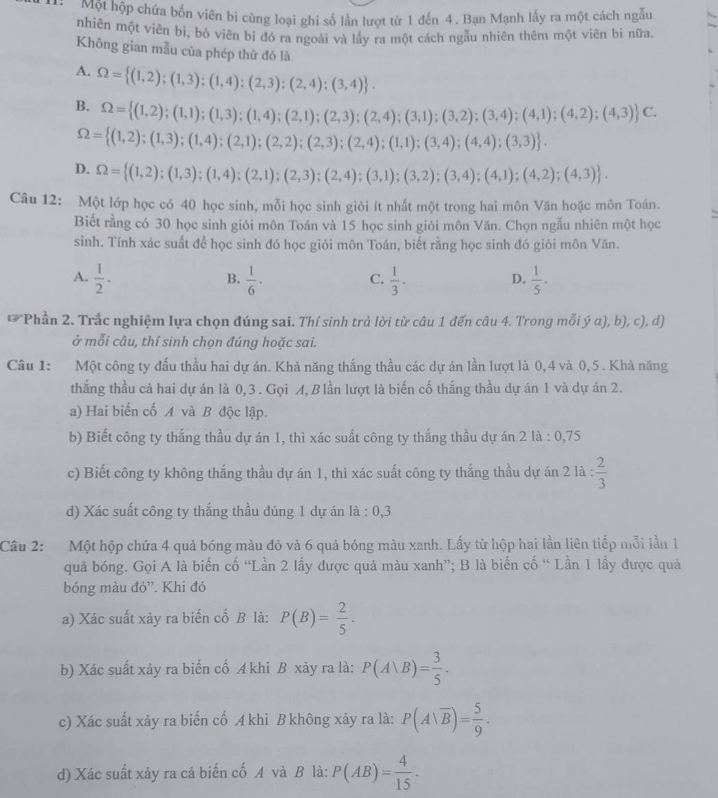 Một hộp chứa bốn viên bi cùng loại ghi số lần lượt từ 1 đến 4. Bạn Mạnh lấy ra một cách ngẫu
nhiên một viên bi, bó viên bi đó ra ngoài và lấy ra một cách ngẫu nhiên thêm một viên bi nữa.
Không gian mẫu của phép thử đó là
A. Omega = (1,2);(1,3);(1,4);(2,3);(2,4);(3,4) .
B. Omega = (1,2);(1,1);(1,3);(1,4);(2,1);(2,3);(2,4);(3,1);(3,2);(3,4);(4,1);(4,2);(4,3) C.
Omega = (1,2);(1,3);(1,4);(2,1);(2,2);(2,3);(2,4);(1,1);(3,4);(4,4);(3,3) .
D. Omega = (1,2);(1,3);(1,4);(2,1);(2,3);(2,4);(3,1);(3,2);(3,4);(4,1);(4,2);(4,3) .
Câu 12: Một lớp học có 40 học sinh, mỗi học sinh giỏi ít nhất một trong hai môn Văn hoặc môn Toán.
Biết rằng có 30 học sinh giỏi môn Toán và 15 học sinh giỏi môn Văn. Chọn ngẫu nhiên một học
sinh. Tính xác suất để học sinh đó học giỏi môn Toán, biết rằng học sinh đó giỏi môn Văn.
A.  1/2 .  1/6 ·  1/3 .  1/5 ·
B.
C.
D.
* Phần 2. Trắc nghiệm lựa chọn đúng sai. Thí sinh trả lời từ câu 1 đến câu 4. Trong mỗi ý α), b), c), d)
ở mỗi câu, thí sinh chọn đúng hoặc sai.
Câu 1: Một công ty đấu thầu hai dự án. Khả năng thắng thầu các dự án lần lượt là 0,4 và 0,5 . Khả năng
thắng thầu cả hai dự án là 0,3 . Gọi A, B lần lượt là biến cố thắng thầu dự án 1 và dự án 2.
a) Hai biến cố A và B độc lập.
b) Biết công ty thắng thầu dự án 1, thì xác suất công ty thắng thầu dự án 2 là : 0,75
c) Biết công ty không thắng thầu dự án 1, thì xác suất công ty thắng thầu dự án 2 là :  2/3 
d) Xác suất công ty thắng thầu đúng 1 dự án là : 0,3
Câu 2: Một hộp chứa 4 quả bóng màu đỏ và 6 quả bóng màu xanh. Lấy từ hộp hai lần liên tiếp mỗi lần 1
quả bóng. Gọi A là biến cố “Lần 2 lấy được quả màu xanh”; B là biến cố “ Lần 1 lấy được quả
bóng màu đỏ”. Khi đó
a) Xác suất xảy ra biến cố B là: P(B)= 2/5 .
b) Xác suất xảy ra biến cố A khi B xảy ra là: P(A|B)= 3/5 .
c) Xác suất xảy ra biến cố A khi B không xảy ra là: P(A|overline B)= 5/9 .
d) Xác suất xảy ra cả biến cố A và B là: P(AB)= 4/15 .