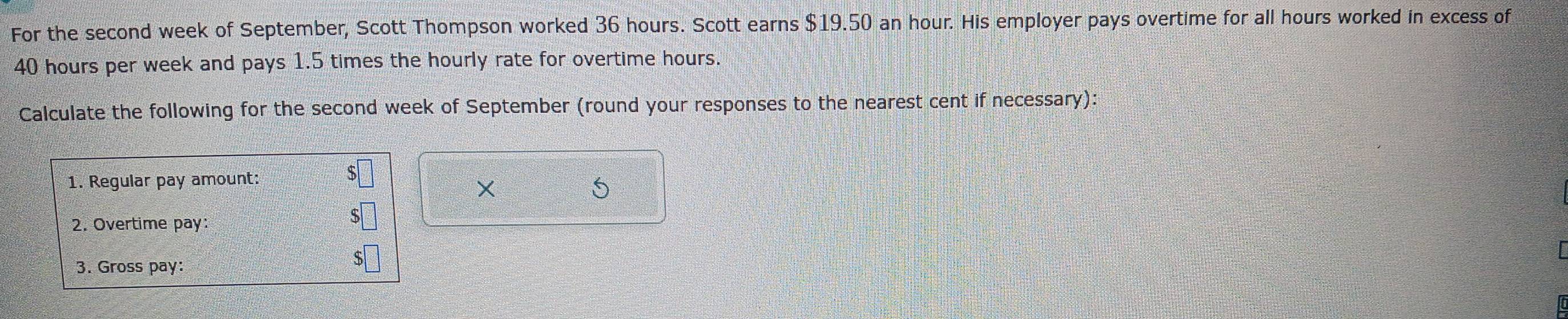 For the second week of September, Scott Thompson worked 36 hours. Scott earns $19.50 an hour. His employer pays overtime for all hours worked in excess of
40 hours per week and pays 1.5 times the hourly rate for overtime hours. 
Calculate the following for the second week of September (round your responses to the nearest cent if necessary): 
1. Regular pay amount: 
X 
5 
2. Overtime pay: 
3. Gross pay: