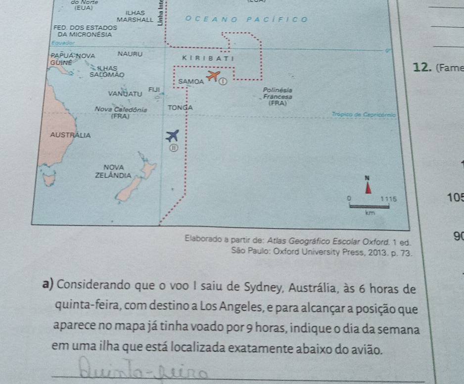 do Norte 
(EUA) 
_ 
ILHAS 
MARSHALL O C E A N O P A C Í FI C O 
FED. DOS ESTADOS 
_ 
DA MICRONÉSIA 
Equador 
0' 
_ 
PAPUA NOVA NAURU K I R ⅠB A T I 
GUINE HAS 
12. (Fame 
sAlomão 
SAMOA 
VANUATU FUI 
Polinêsia 
Francesa 
Nova Caledónia TONGA (FRA) 
(FRA) 
Trópico de Cepricórmio 
AUSTRALIA 
B 
NOVA 
ZELÁNDIA 
N
0 1115 105
km
Elaborado a partir de: Atlas Geográfico Escolar Oxford. 1 ed. 9( 
São Paulo: Oxford University Press, 2013. p. 73. 
a) Considerando que o voo I saiu de Sydney, Austrália, às 6 horas de 
quinta-feira, com destino a Los Angeles, e para alcançar a posição que 
aparece no mapa já tinha voado por 9 horas, indique o dia da semana 
em uma ilha que está localizada exatamente abaixo do avião. 
_