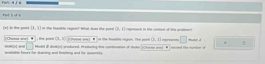 4 / 6 
Part 5 of 6 
(e) Is the point (3,1) in the feasible region? What does the point (3,1) represent in the context of this problem? 
(Choose one) , the point (3,1) (Choose one) in the feasible region. The point (3,1) represents □ Model A × 
desk(s) and □ Model B desk(s) produced. Producing this combination of desks (Choose one) exceed the number of 
available hours for staining and finishing and for assembly.