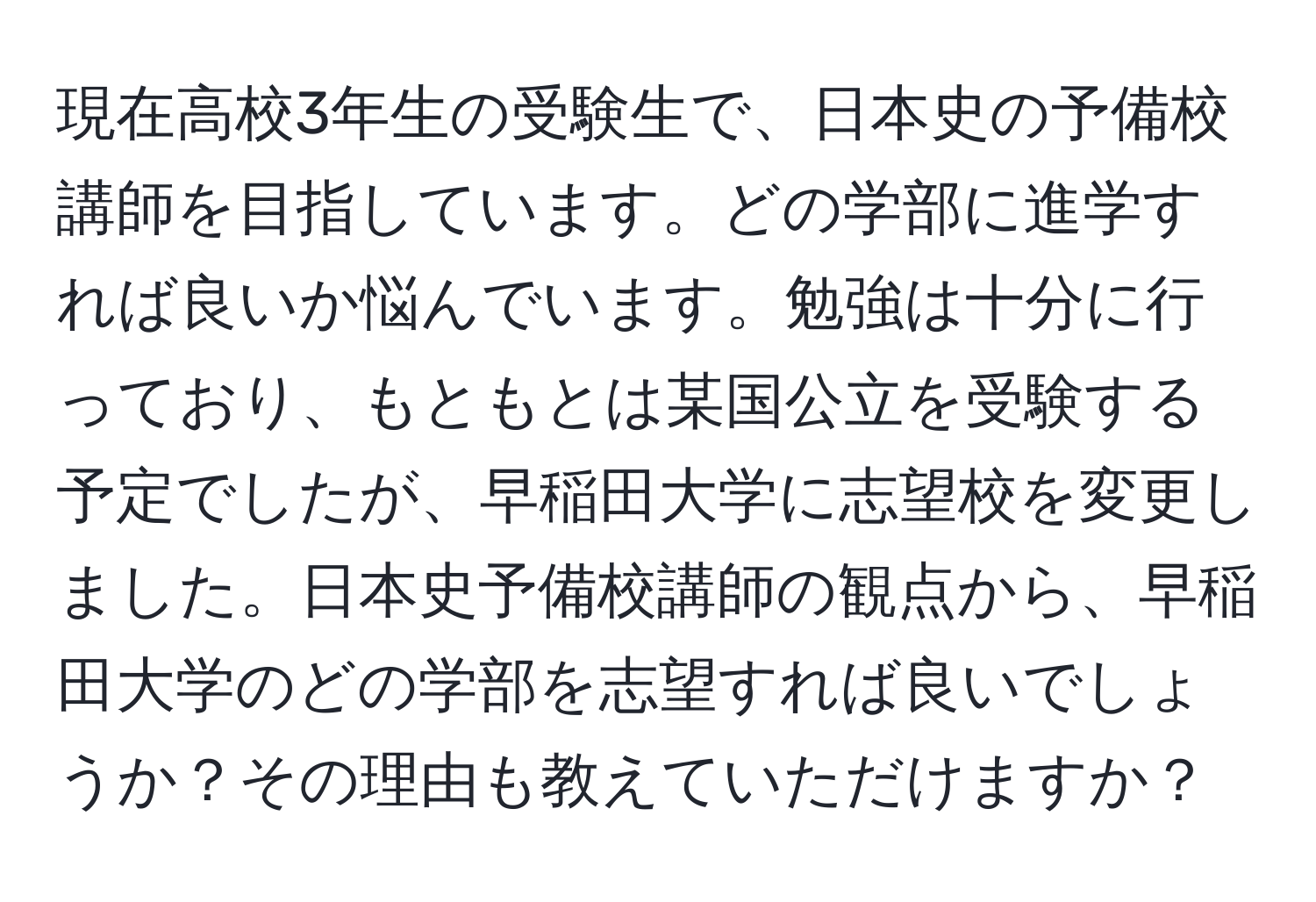 現在高校3年生の受験生で、日本史の予備校講師を目指しています。どの学部に進学すれば良いか悩んでいます。勉強は十分に行っており、もともとは某国公立を受験する予定でしたが、早稲田大学に志望校を変更しました。日本史予備校講師の観点から、早稲田大学のどの学部を志望すれば良いでしょうか？その理由も教えていただけますか？