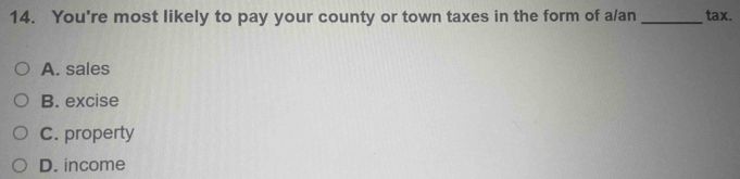 You're most likely to pay your county or town taxes in the form of a/an_ tax.
A. sales
B. excise
C. property
D. income