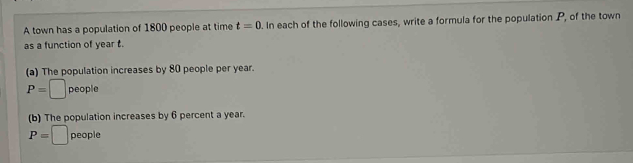 A town has a population of 1800 people at time t=0. In each of the following cases, write a formula for the population P, of the town
as a function of year t.
(a) The population increases by 80 people per year.
P=□ people
(b) The population increases by 6 percent a year.
P=□ people