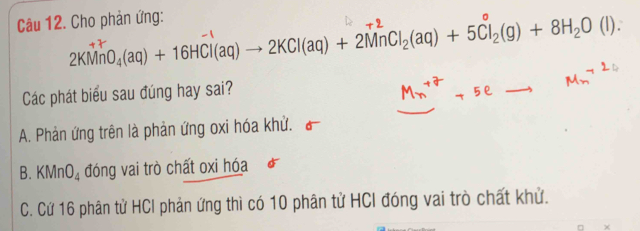 Cho phản ứng:
2KMnO₄(aq) + 16HCl(aq) → 2KCl(aq) + 2MnCl₂(aq) + 5Cl₂(g) + 8H₂O (l).
Các phát biểu sau đúng hay sai?
A. Phản ứng trên là phản ứng oxi hóa khử.
B. KMnO_4 đóng vai trò chất oxi hóa
C. Cứ 16 phân tử HCI phản ứng thì có 10 phân tử HCI đóng vai trò chất khử.
×