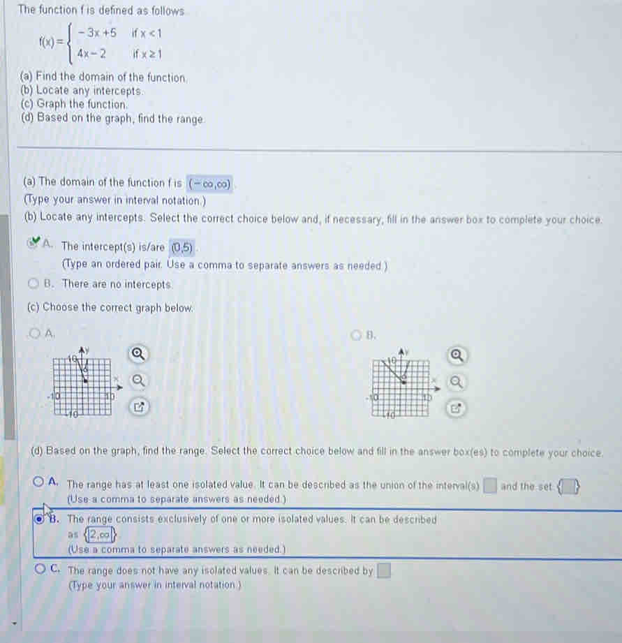 The function f is defined as follows
f(x)=beginarrayl -3x+5ifx<1 4x-2ifx≥ 1endarray.
(a) Find the domain of the function
(b) Locate any intercepts.
(c) Graph the function.
(d) Based on the graph, find the range
(a) The domain of the function f is (-∈fty ,∈fty )
(Type your answer in interval notation.)
(b) Locate any intercepts. Select the correct choice below and, if necessary, fill in the answer box to complete your choice.
A. The intercept(s) is/are (0,5)
(Type an ordered pair. Use a comma to separate answers as needed)
B. There are no intercepts
(c) Choose the correct graph below.
A.
B.

(d) Based on the graph, find the range. Select the correct choice below and fill in the answer box(es) to complete your choice.
A. The range has at least one isolated value. It can be described as the union of the interval(s) □ and the set
(Use a comma to separate answers as needed.)
B. The range consists exclusively of one or more isolated values. It can be described
as 2, o
(Use a comma to separate answers as needed.)
C. The range does not have any isolated values. It can be described by □
(Type your answer in interval notation)