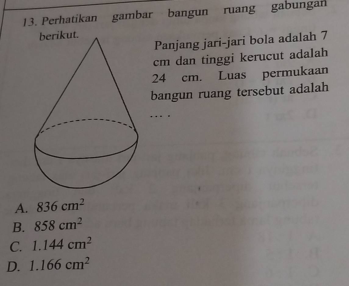 Perhatikan gambar bangun ruang gabungan
Panjang jari-jari bola adalah 7
cm dan tinggi kerucut adalah
24 cm. Luas permukaan
bangun ruang tersebut adalah
…
A. 836cm^2
B. 858cm^2
C. 1.144cm^2
D. 1.166cm^2