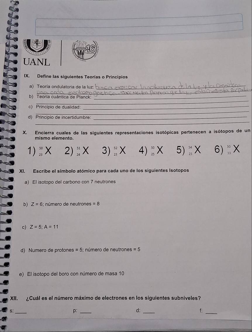 UANL 
IX. Define las siguientes Teorías o Principios 
_ 
a) Teoría ondulatoria de la luz:_ 
_ 
b) Teoría cuántica de Planck:_ 
_ 
c) Principio de dualidad:_ 
d) Principio de incertidumbre:_ 
_ 
X. Encierra cuales de las siguientes representaciones isotópicas pertenecen a isótopos de un 
mismo elemento. 
1) beginarrayr 50 23endarray 2) beginarrayr 51 24endarray 3)_(23)^(52) x 4)_(25)^(50)X beginarrayl ∠  endarray. 5) _(23)^(54)X 6)_(33)^(50)
XI. Escribe el símbolo atómico para cada uno de los siguientes Isotopos 
a) El isotopo del carbono con 7 neutrones 
b) Z=6;; número de neutrones =8
c) Z=5; A=11
d) Numero de protones =5; número de neutrone: s=5
e) El isotopo del boro con número de masa 10
XII. ¿Cuál es el número máximo de electrones en los siguientes subniveles? 
S:_ 
p:_ 
d:_ 
f:_