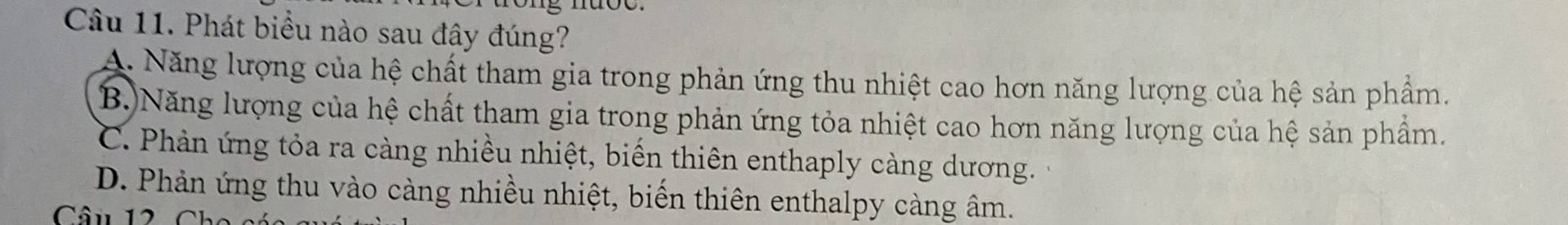 Phát biểu nào sau đây đúng?
A. Năng lượng của hệ chất tham gia trong phản ứng thu nhiệt cao hơn năng lượng của hệ sản phẩm.
B.)Năng lượng của hệ chất tham gia trong phản ứng tỏa nhiệt cao hơn năng lượng của hệ sản phẩm.
C. Phản ứng tỏa ra càng nhiều nhiệt, biến thiên enthaply càng dương.
D. Phản ứng thu vào càng nhiều nhiệt, biến thiên enthalpy càng âm.
Câu 12 Ch