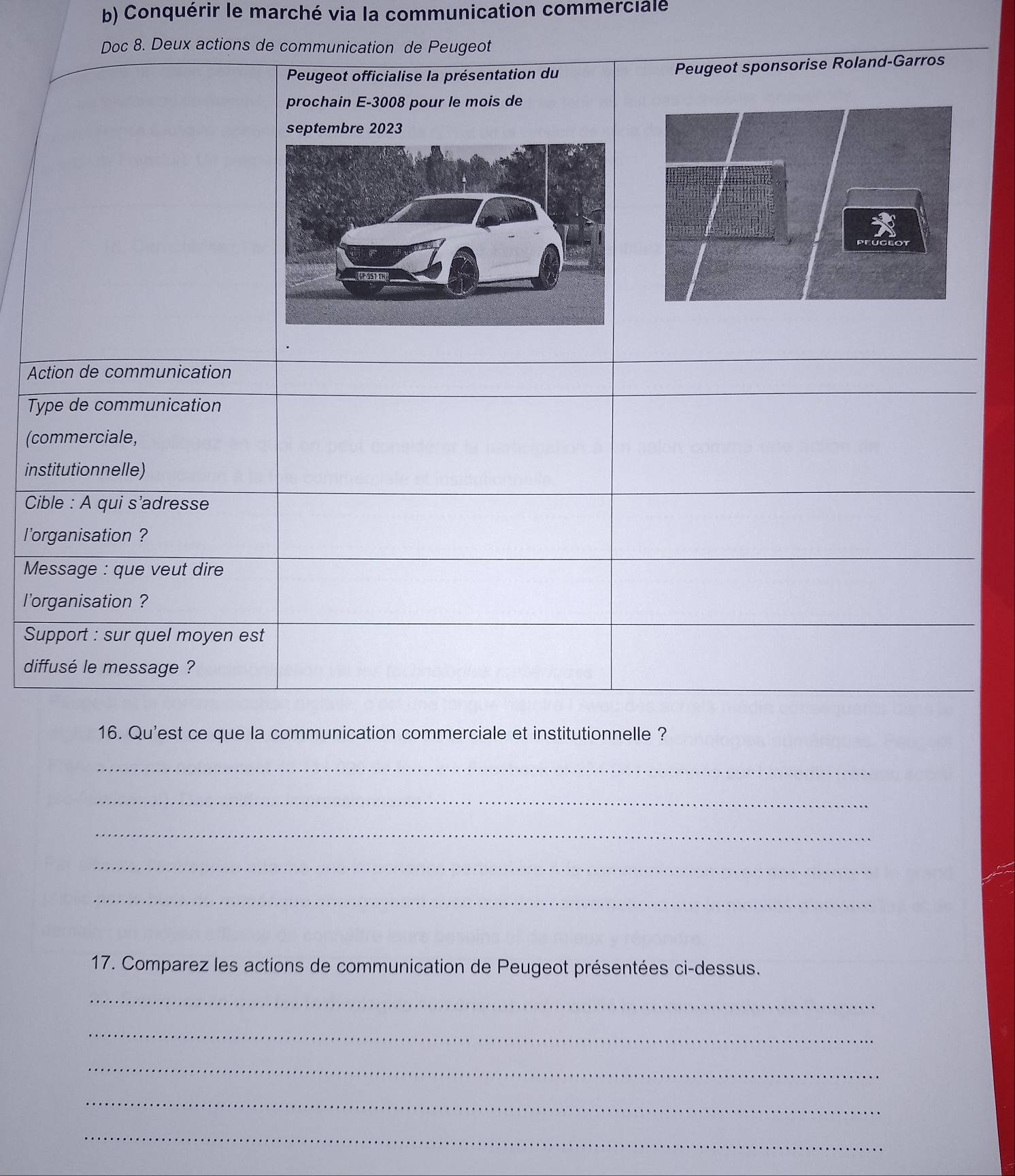 Conquérir le marché via la communication commercialé 
Doc 8. Deux actions de communication de Peugeot 
Peugeot officialise la présentation du Peugeot sponsorise Roland-Garros 
prochain E- 3008 pour le mois de 
septembre 2023 
Action de communication 
Type de communication 
(commerciale, 
institutionnelle) 
Cible : A qui s'adresse 
l'organisation ? 
Message : que veut dire 
l'organisation ? 
Support : sur quel moyen est 
diffusé le message ? 
16. Qu'est ce que la communication commerciale et institutionnelle ? 
_ 
_ 
_ 
_ 
_ 
17. Comparez les actions de communication de Peugeot présentées ci-dessus. 
_ 
_ 
_ 
_ 
_