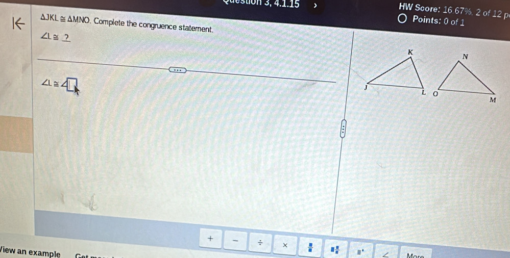 Question 3, 4.1.15 
HW Score: 16.67%, 2 of 12 p 
Points: 0of1
△ JKL≌ △ MNO. Complete the congruence statement.
∠ L≌ _ ?
∠ L≌ ∠ □
+ - ÷ × = □  □ /□   □ ∠ 
View an example 
More