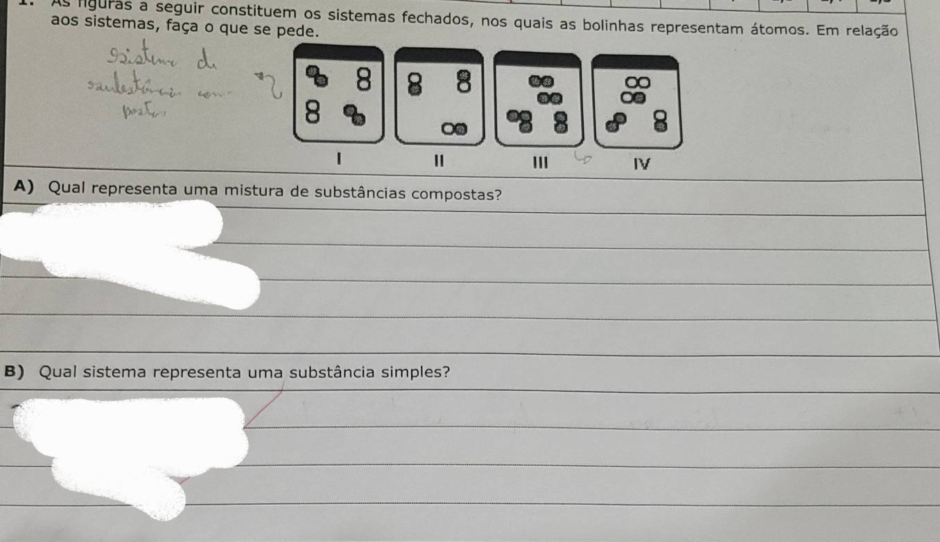 As liguras a seguir constituem os sistemas fechados, nos quais as bolinhas representam átomos. Em relação 
aos sistemas, faça o que se pede.
8 8 8
8
II 
IV 
A) Qual representa uma mistura de substâncias compostas? 
B) Qual sistema representa uma substância simples?