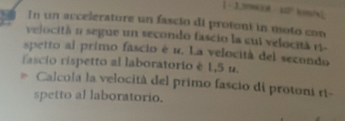 1· 3,59③)θ 10°
In un accelerature un fascio di protoni in moto con 
velocitá n segue un secondo fascio la cui velocită ri- 
spetto al primo fascio é u. La velocità del secondo 
fascio rispetto al laboratorio è 1,5 u. 
Calcola la velocità del primo fascio di protoni rt- 
spetto al laboratorio.