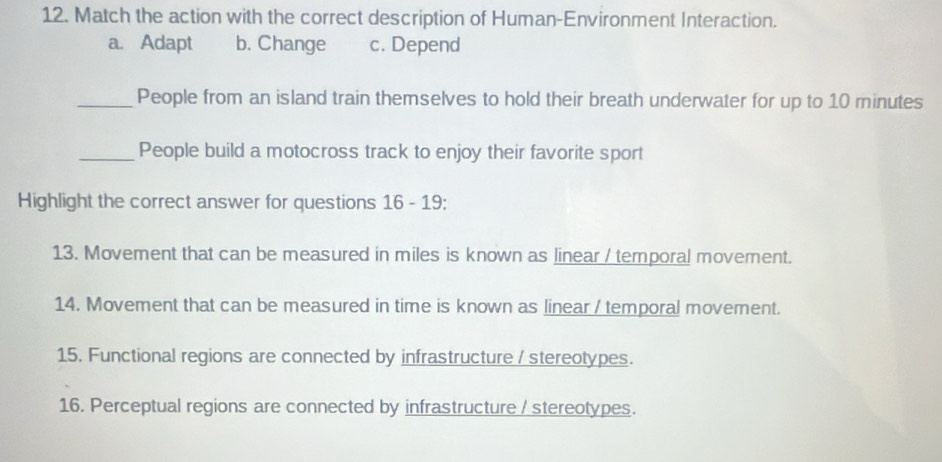 Match the action with the correct description of Human-Environment Interaction.
a. Adapt b. Change c. Depend
_People from an island train themselves to hold their breath underwater for up to 10 minutes
_People build a motocross track to enjoy their favorite sport
Highlight the correct answer for questions 16 - 19:
13. Movement that can be measured in miles is known as linear / temporal movement.
14. Movement that can be measured in time is known as linear / temporal movement.
15. Functional regions are connected by infrastructure / stereotypes.
16. Perceptual regions are connected by infrastructure / stereotypes.