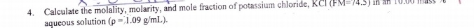 Calculate the molality, molarity, and mole fraction of potassium chloride, KCI (FM=74.5) in an 10.00 mas 
aqueous solution (rho =1.09g/mL).