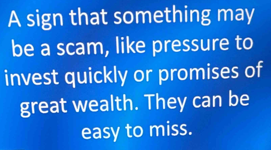 A sign that something may 
be a scam, like pressure to 
invest quickly or promises of 
great wealth. They can be 
easy to miss.