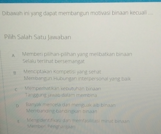 Dibawah ini yang dapat membangun motivasi binaan kecuali ....
Pilih Salah Satu Jawaban
A Memberi pilihan-pilihan yang melibatkan binaan
Selalu terlihat bersemangat
B Menciptakan Kompetisi yang sehat
Membangun Hubungan interpersonal yang baik
C Memperhatikan kebutuhan binaan
Tanggung jawab dalam membina
D Banyak mencela dan menguak aib binaan
Membanding-bandingkan binaan
Mengidentifikasi dan memfasilitasi minat binaan
Memberi Penghargaan