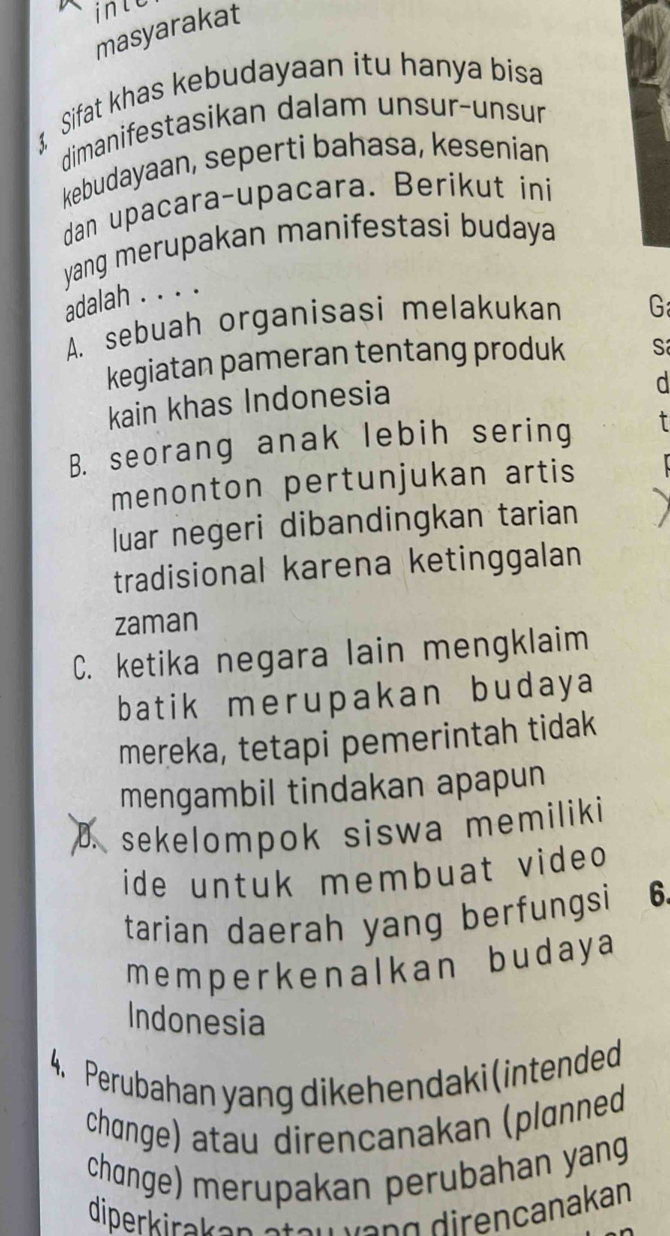 inle
masyarakat
3, Sifat khas kebudayaan itu hanya bisa
dimanifestasikan dalam unsur-unsur
kebudayaan, seperti bahasa, kesenian
dan upacara-upacara. Berikut ini
yang merupakan manifestasi budaya
adalah . . . .
A. sebuah organisasi melakukan
G
kegiatan pameran tentang produk
S
kain khas Indonesia
d
B. seorang anak lebih sering
t
menonton pertunjukan artis
luar negeri dibandingkan tarian
tradisional karena ketinggalan
zaman
C. ketika negara lain mengklaim
batik merupakan budaya
mereka, tetapi pemerintah tidak
mengambil tindakan apapun
sekelompok siswa memiliki 
ide untuk membuat vide 
tarian daerah yang berfungsi 6.
memperkenalkan budaya
Indonesia
4. Perubahan yang dikehendaki(intended
chɑnge) atau direncanakan (plɑnned
chɑnge) merupakan perubahan yang
diperkirakan steuvạng direncanakan