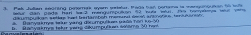 Pak Julian seorang peternak ayam petelur. Pada hari pertama la mengumpulkan 50 butir 
telur dan pada hari ke -2 mengumpulkan 52 butir telur. Jika banyaknya telur yang 
dikumpulkan setiap hari bertambah menurut deret aritmetika, tentukaniah: 
a. Banyaknya telur yang dikumpulkan pada hari ke- 30
Penvelesaian: b. Banyaknya telur yang dikumpulkan selama 30 han