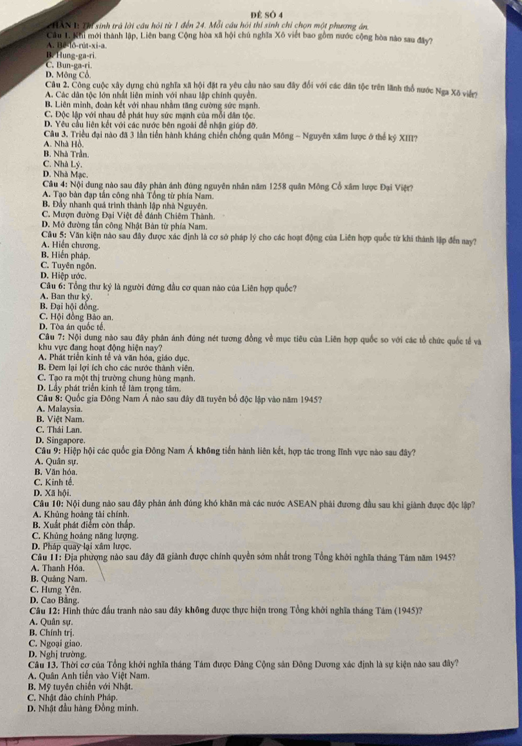 Để SÓ 4
CHAN 1 Thị sinh trả lời cầu hỏi từ 1 đến 24. Mỗi cầu hồi thi sinh chỉ chọn một phương án.
Câu 1. Khi mới thành lập, Liên bang Cộng hòa xã hội chú nghĩa Xô viết bao gồm nước cộng hòa nào sau đây?
A. Bê-lô-rút-xi-a.
B. Hung-ga-ri.
C. Bun-ga-ri.
D. Mông Cổ.
Câu 2. Công cuộc xây dựng chủ nghĩa xã hội đặt ra yêu cầu nào sau đây đổi với các dân tộc trên lãnh thổ nước Nga Xố viết?
A. Các dân tộc lớn nhất liên minh với nhau lập chính quyền.
B. Liên minh, đoàn kết với nhau nhằm tăng cường sức mạnh.
C. Độc lập với nhau để phát huy sức mạnh của mỗi dân tộc.
D. Yêu cầu liên kết với các nước bên ngoài để nhận giúp đỡ.
Câu 3. Triều đại nào đã 3 lần tiến hành kháng chiến chống quân Mông ~ Nguyên xâm lược ở thế kỷ XIII?
A. Nhà Hồ.
B. Nhà Trần.
C. Nhà Lý.
D. Nhà Mạc.
Câu 4: Nội dung nào sau đây phản ánh đúng nguyên nhân năm 1258 quân Mông Cổ xâm lược Đại Việt?
A. Tạo bàn đạp tấn công nhà Tổng từ phía Nam.
B. Đầy nhanh quá trình thành lập nhà Nguyên.
C. Mượn đường Đại Việt đề đánh Chiêm Thành.
D. Mở đường tấn công Nhật Bản từ phía Nam.
Câu 5: Văn kiện nào sau đây được xác định là cơ sở pháp lý cho các hoạt động của Liên hợp quốc từ khi thành lập đến nay
A. Hiến chương.
B. Hiến pháp.
C. Tuyên ngôn.
D. Hiệp ước.
Câu 6: Tổng thư ký là người đứng đầu cơ quan nào của Liên hợp quốc?
A. Ban thư ký.
B. Đại hội đổng.
C. Hội đồng Bảo an.
D. Tòa án quốc tế.
Câu 7: Nội dung nào sau đây phản ánh đúng nét tương đồng về mục tiêu của Liên hợp quốc so với các tổ chức quốc tế và
khu vực đang hoạt động hiện nay?
A. Phát triển kinh tế và văn hóa, giáo dục.
B. Đem lại lợi ích cho các nước thành viên.
C. Tạo ra một thị trường chung hùng mạnh.
D. Lầy phát triển kinh tế làm trọng tâm.
Câu 8: Quốc gia Đông Nam Á nào sau đây đã tuyên bố độc lập vào năm 1945?
A. Malaysia.
B. Việt Nam.
C. Thái Lan.
D. Singapore.
Câu 9: Hiệp hội các quốc gia Đông Nam Á không tiến hành liên kết, hợp tác trong lĩnh vực nào sau đây?
A. Quân sự.
B. Văn hóa.
C. Kinh tế.
D. Xã hội.
Câu 10: Nội dung nào sau đây phản ánh đúng khó khăn mà các nước ASEAN phải đương đầu sau khi giành được độc lập?
A. Khủng hoàng tài chính.
B. Xuất phát điểm còn thấp.
C. Khủng hoảng năng lượng.
D. Pháp quay lại xâm lược.
Câu 11: Địa phương nào sau đây đã giành được chính quyền sớm nhất trong Tổng khởi nghĩa tháng Tâm năm 1945?
A. Thanh Hóa.
B. Quảng Nam.
C. Hưng Yên,
D. Cao Băng.
Câu 12: Hình thức đấu tranh nào sau đây không được thực hiện trong Tổng khởi nghĩa tháng Tám (1945)?
A. Quân sự.
B. Chính trị.
C. Ngoại giao.
D. Nghị trường.
Câu 13. Thời cợ của Tổng khởi nghĩa tháng Tám được Đảng Cộng sản Đông Dương xác định là sự kiện nào sau đây?
A. Quân Anh tiền vào Việt Nam.
B. Mỹ tuyên chiến với Nhật.
C. Nhật đảo chính Pháp.
D. Nhật đầu hàng Đồng minh.