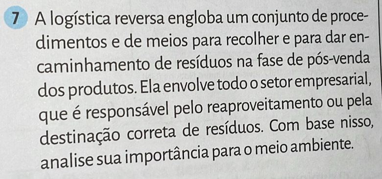 A logística reversa engloba um conjunto de proce- 
dimentos e de meios para recolher e para dar en- 
caminhamento de resíduos na fase de pós-venda 
dos produtos. Ela envolve todo o setor empresarial, 
que é responsável pelo reaproveitamento ou pela 
destinação correta de resíduos. Com base nisso, 
analise sua importância para o meio ambiente.