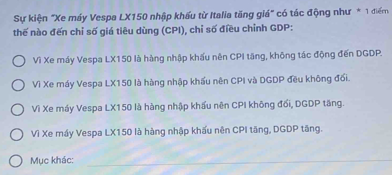 Sự kiện "Xe máy Vespa LX150 nhập khấu từ Italia tăng giá" có tác động như * 1 điểm
thế nào đến chỉ số giá tiêu dùng (CPI), chỉ số điều chỉnh GDP:
Vì Xe máy Vespa LX150 là hàng nhập khẩu nên CPI tăng, không tác động đến DGDP.
Vì Xe máy Vespa LX150 là hàng nhập khẩu nên CPI và DGDP đều không đối.
Vì Xe máy Vespa LX150 là hàng nhập khẩu nên CPI không đối, DGDP tăng.
Vì Xe máy Vespa LX150 là hàng nhập khấu nên CPI tăng, DGDP tăng.
Mục khác:_