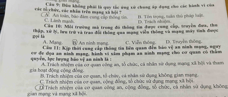 ng gian mạng.
Câu 9: Đâu không phải là quy tắc ứng xữ chung áp dụng cho các hành vi của
các tổ chức, các nhân trên mạng xã hội ?
A. An toàn, bảo đảm cung cấp thông tin. B. Tôn trọng, tuân thủ pháp luật.
C. Lành mạnh. D. Trách nhiệm.
Câu 10: Môi trường mà trong đó thông tin được cung cấp, truyền đưa, thu
thập, xử lý, lưu trữ và trao đổi thông qua mạng viễn thông và mạng máy tính được
gọi là
A. Mạng. B. An ninh mạng. C. Viễn thông. D. Truyền thông.
Câu 11: Kịp thời cung cấp thông tin liên quan đến bảo vệ an ninh mạng, nguy
cơ đe dọa an ninh mạng, hành vi xâm phạm an ninh mạng cho cơ quan có thẩm
quyền, lực lượng bảo vệ an ninh là :
A.Trách nhiệm của cơ quan công an, tổ chức, cá nhân sử dụng mạng xã hội và tham
gia hoạt động cộng đồng.
B.Trách nhiệm của cơ quan, tổ chức, cá nhân sử dụng không gian mạng.
C. Trách nhiệm của cơ quan, cộng đồng, tổ chức sử dụng mạng xã hội.
D.Trách nhiệm của cơ quan công an, cộng đồng, tổ chức, cá nhân sử dụng không
gian mạng và mạng xã hội.