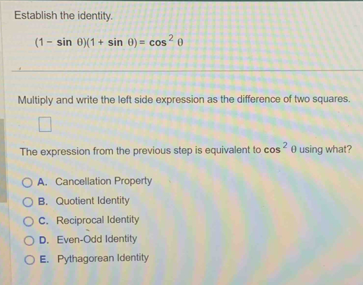 Establish the identity.
(1-sin θ )(1+sin θ )=cos^2θ
Multiply and write the left side expression as the difference of two squares.
The expression from the previous step is equivalent to cos^2 θ using what?
A. Cancellation Property
B. Quotient Identity
C. Reciprocal Identity
D. Even-Odd Identity
E. Pythagorean Identity