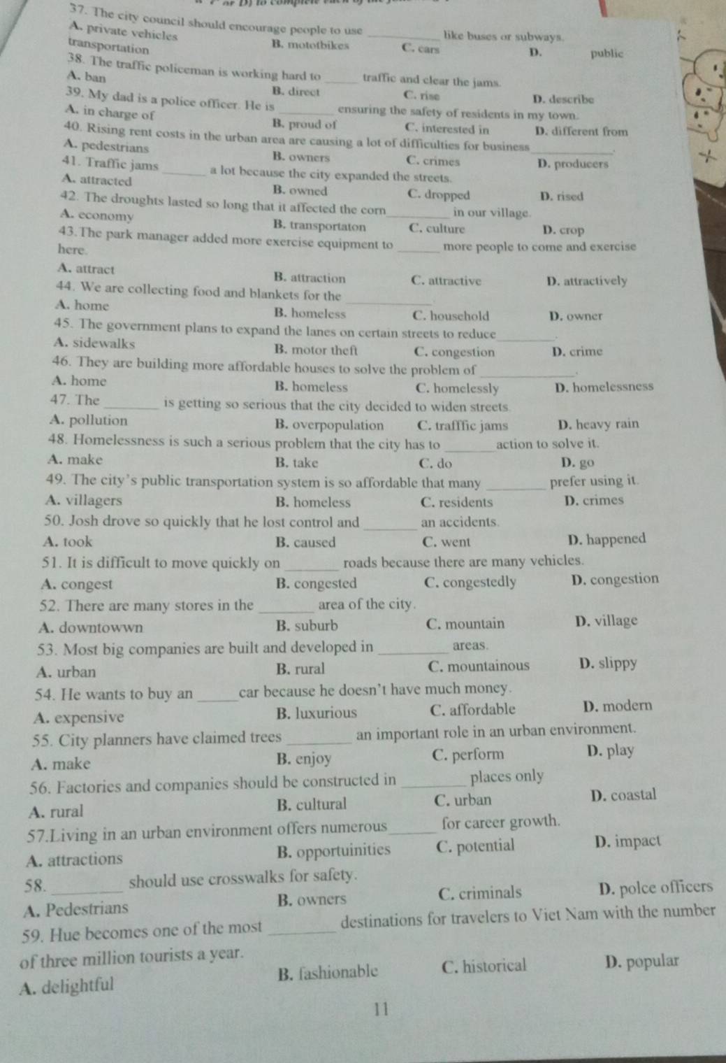 The city council should encourage people to use _like buses or subways.
A. private vehicles
B. mototbikes
transportation C. cars
D. public
38. The traffic policeman is working hard to _traffic and clear the jams
A. ban
B. direct C. rise D. describe
39. My dad is a police officer. He is ensuring the safety of residents in my town.
A. in charge of B. proud of C. interested in D. different from
40. Rising rent costs in the urban area are causing a lot of difficulties for business
_.
A. pedestrians B. owners C. crimes
D. producers
41. Traffic jams _a lot because the city expanded the streets.
A. attracted B. owned C. dropped D. rised
42. The droughts lasted so long that it affected the corn in our village.
A. economy B. transportaton _C. culture D. crop
43.The park manager added more exercise equipment to
here. _more people to come and exercise
A. attract B. attraction C. attractive D. attractively
44. We are collecting food and blankets for the
A. home B. homeless_ C. household D. owner
45. The government plans to expand the lanes on certain streets to reduce
A. sidewalks B. motor theft C. congestion D. crime
46. They are building more affordable houses to solve the problem of_
A. home B. homeless C. homelessly D. homelessness
47. The _is getting so serious that the city decided to widen streets
A. pollution B. overpopulation C. trafffic jams D. heavy rain
48. Homelessness is such a serious problem that the city has to action to solve it.
A. make B. take C. do D. go
49. The city’s public transportation system is so affordable that many _prefer using it.
A. villagers B. homeless C. residents D. crimes
_
50. Josh drove so quickly that he lost control and an accidents.
A. took B. caused C. went D. happened
51. It is difficult to move quickly on _roads because there are many vehicles.
A. congest B. congested C. congestedly D. congestion
52. There are many stores in the _area of the city.
A. downtowwn B. suburb C. mountain D. village
53. Most big companies are built and developed in_ areas.
A. urban B. rural C. mountainous D. slippy
54. He wants to buy an _car because he doesn’t have much money.
A. expensive B. luxurious C. affordable D. modern
55. City planners have claimed trees _an important role in an urban environment.
A. make B. enjoy C. perform
D. play
56. Factories and companies should be constructed in_ places only
A. rural B. cultural C. urban D. coastal
57.Living in an urban environment offers numerous_ for career growth.
A. attractions B. opportuinities C. potential
D. impact
58. should use crosswalks for safety.
A. Pedestrians C. criminals D. polce officers
B. owners
59. Hue becomes one of the most _destinations for travelers to Viet Nam with the number
of three million tourists a year.
A. delightful B. fashionable C. historical D. popular
11