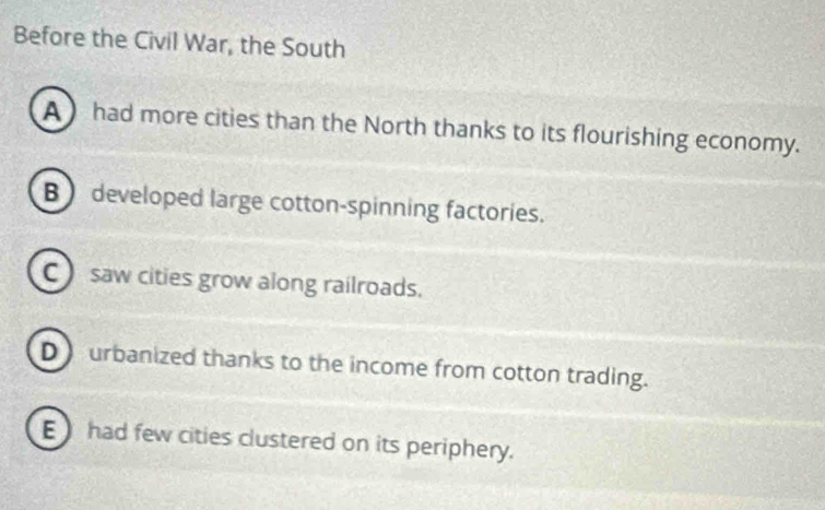 Before the Civil War, the South
A ) had more cities than the North thanks to its flourishing economy.
B developed large cotton-spinning factories.
C saw cities grow along railroads.
D) urbanized thanks to the income from cotton trading.
E had few cities clustered on its periphery.