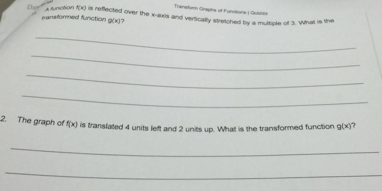 Transform Graphs of Functions | Quizizz 
A function f(x) is reflected over the x-axis and vertically stretched by a multiple of 3. What is the 
transformed function g(x) ? 
_ 
_ 
_ 
_ 
2. The graph of f(x) is translated 4 units left and 2 units up. What is the transformed function g(x) ? 
_ 
_