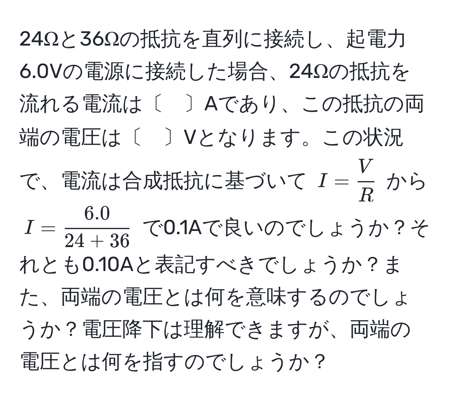 24Ωと36Ωの抵抗を直列に接続し、起電力6.0Vの電源に接続した場合、24Ωの抵抗を流れる電流は〔　〕Aであり、この抵抗の両端の電圧は〔　〕Vとなります。この状況で、電流は合成抵抗に基づいて $I= V/R $ から $I= (6.0)/24+36 $ で0.1Aで良いのでしょうか？それとも0.10Aと表記すべきでしょうか？また、両端の電圧とは何を意味するのでしょうか？電圧降下は理解できますが、両端の電圧とは何を指すのでしょうか？