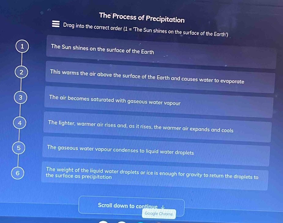 The Process of Precipitation 
Drag into the correct order ( = : 'The Sun shines on the surface of the Earth') 
1 The Sun shines on the surface of the Earth 
2 This warms the air above the surface of the Earth and causes water to evaporate 
3 The air becomes saturated with gaseous water vapour 
4 The lighter, warmer air rises and, as it rises, the warmer air expands and cools 
5 The gaseous water vapour condenses to liquid water droplets 
The weight of the liquid water droplets or ice is enough for gravity to return the droplets to 
6 the surface as precipitation 
Scroll down to continue 
Google Chrome