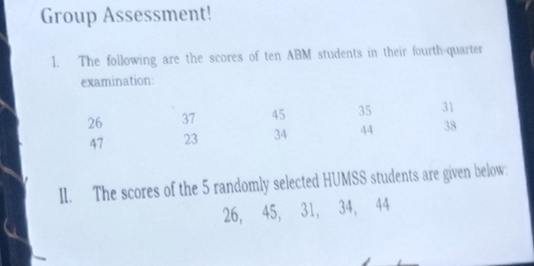 Group Assessment! 
1. The following are the scores of ten ABM students in their fourth-quarter 
examination: 
II. The scores of the 5 randomly selected HUMSS students are given below:
26, 45, 31, 34, 44