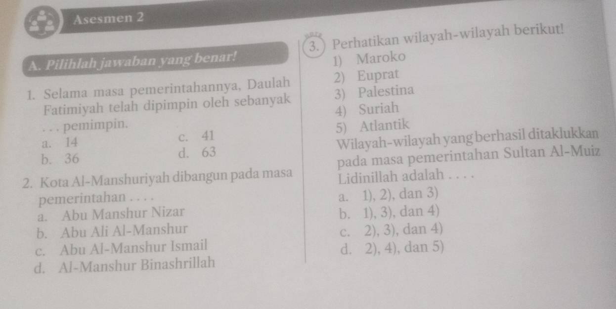 Asesmen 2
A. Pilihlah jawaban yang benar! 3. Perhatikan wilayah-wilayah berikut!
1) Maroko
1. Selama masa pemerintahannya, Daulah 2) Euprat
Fatimiyah telah dipimpin oleh sebanyak 3) Palestina
4) Suriah
. . . pemimpin.
a. 14 c. 41 5) Atlantik
b. 36 d. 63 Wilayah-wilayah yang berhasil ditaklukkan
pada masa pemerintahan Sultan Al-Muiz
2. Kota Al-Manshuriyah dibangun pada masa Lidinillah adalah . . . .
pemerintahan . . . .
a. 1), 2), dan 3)
a. Abu Manshur Nizar b. 1), 3), dan 4)
b. Abu Ali Al-Manshur
c. 2), 3), dan 4)
c. Abu Al-Manshur Ismail
d. 2), 4), dan 5)
d. Al-Manshur Binashrillah