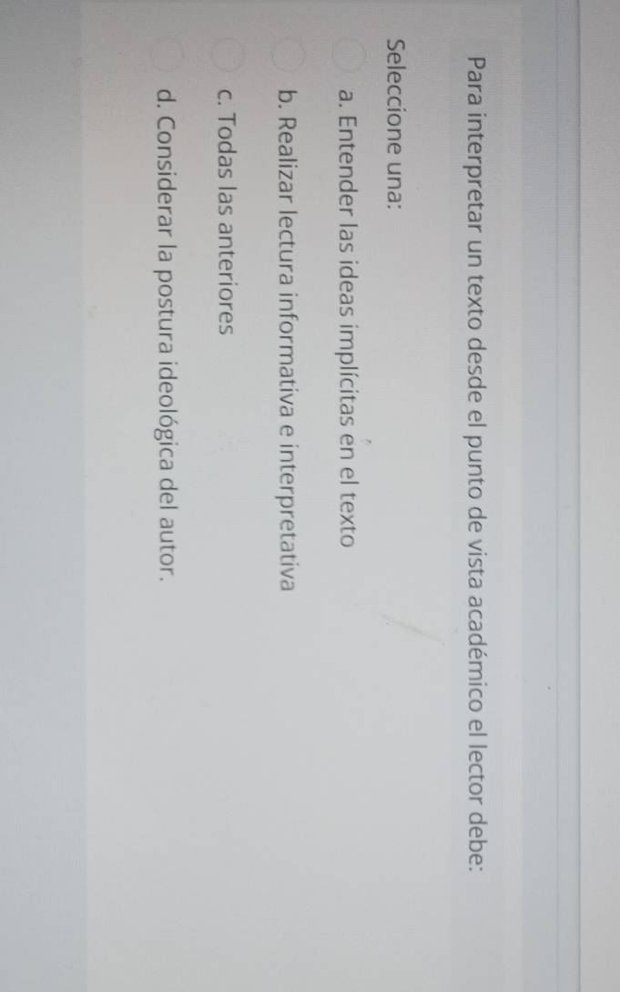 Para interpretar un texto desde el punto de vista académico el lector debe:
Seleccione una:
a. Entender las ideas implícitas en el texto
b. Realizar lectura informativa e interpretativa
c. Todas las anteriores
d. Considerar la postura ideológica del autor.