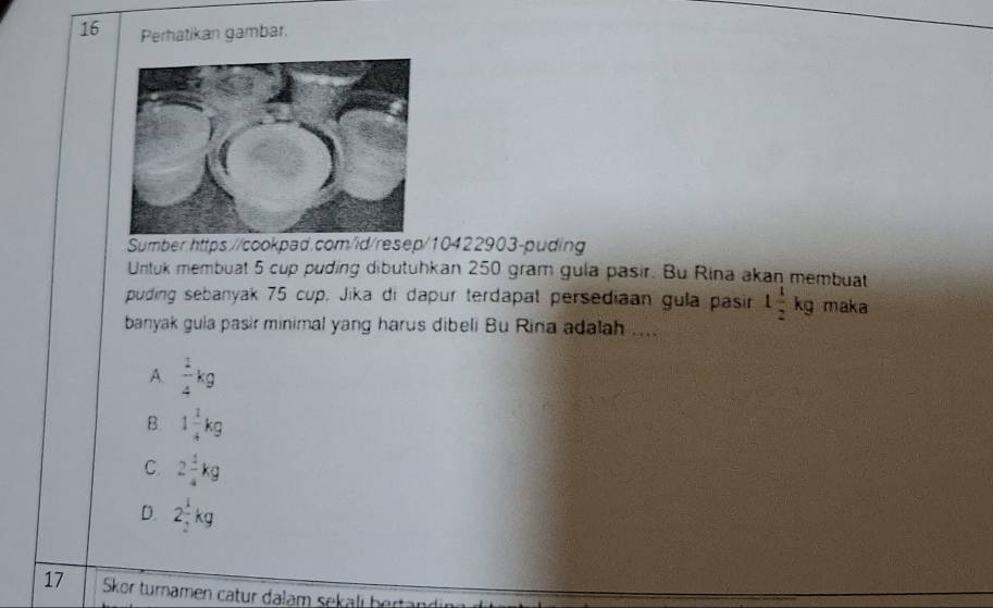 Perhatikan gambar.
Sumber:https://cookpad.com/id/resep/10422903-puding
Untuk membuat 5 cup puding dibutuhkan 250 gram gula pasir. Bu Rina akan membuat
puding sebanyak 75 cup, Jika di dapur terdapat persediaan gula pasin 1 1/2 kg maka
banyak guia pasir minimal yang harus dibeli Bu Rina adalah ....
A.  1/4 kg
B. 1 1/4 kg
C. 2 1/4 kg
D. 2 1/2 kg
17 Skor turnamen catur dalam sekalı bertandir