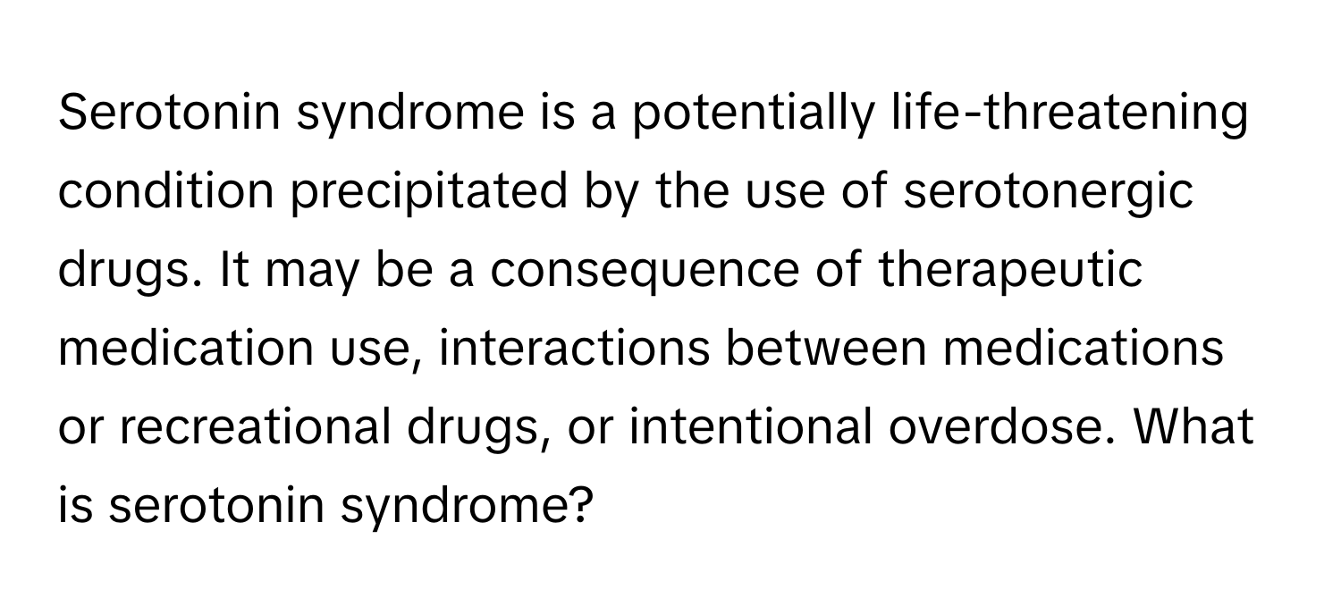 Serotonin syndrome is a potentially life-threatening condition precipitated by the use of serotonergic drugs. It may be a consequence of therapeutic medication use, interactions between medications or recreational drugs, or intentional overdose. What is serotonin syndrome?