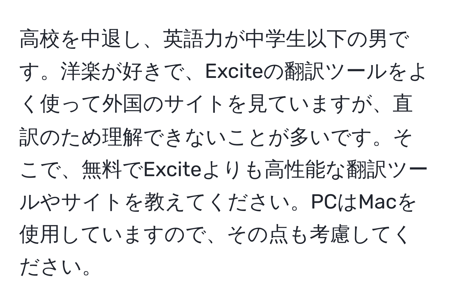 高校を中退し、英語力が中学生以下の男です。洋楽が好きで、Exciteの翻訳ツールをよく使って外国のサイトを見ていますが、直訳のため理解できないことが多いです。そこで、無料でExciteよりも高性能な翻訳ツールやサイトを教えてください。PCはMacを使用していますので、その点も考慮してください。