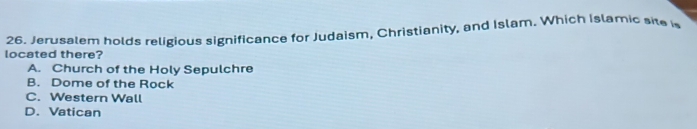 Jerusalem holds religious significance for Judaism, Christianity, and Islam. Which Islamic site i
located there?
A. Church of the Holy Sepulchre
B. Dome of the Rock
C. Western Wall
D. Vatican