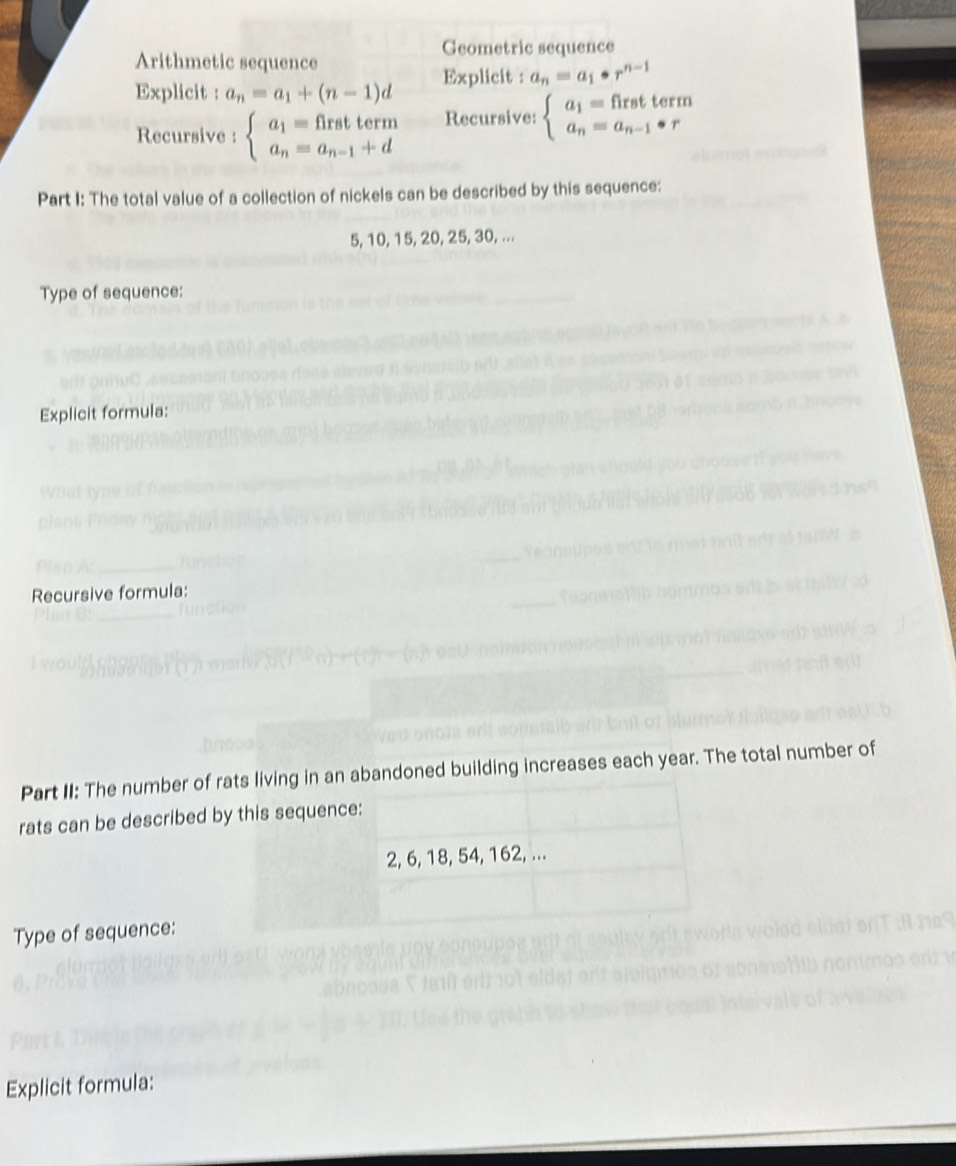 Geometric sequence 
Arithmetic sequence 
Explicit : a_n=a_1+(n-1)d Explicit a_n=a_1· r^(n-1)
Recursive : beginarrayl a_1=firstterm a_n=a_n-1+dendarray. Recursive: beginarrayl a_1=firstterm a_n=a_n-1· rendarray.
Part I: The total value of a collection of nickels can be described by this sequence:
5, 10, 15, 20, 25, 30, ... 
Type of sequence: 
Explicit formula: 
Recursive formula: 
Part II: The number of rats living in an abandoned building increases each year. The total number of 
rats can be described by this sequence:
2, 6, 18, 54, 162, ... 
Type of sequence: 
Explicit formula: