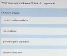 What does a correlation coefficient of -1 represent?
Select an answer:
perfect positive correlation
no correlation
perfect negative correlation
redactive correlation