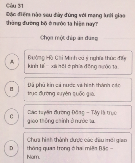 Đặc điểm nào sau đây đúng với mạng lưới giao
thông đường bộ ở nước ta hiện nay?
Chọn một đáp án đúng
A Đường Hồ Chí Minh có ý nghĩa thúc đẩy
kinh tế - xã hội ở phía đồng nước ta.
B Đã phủ kín cả nước và hình thành các
trục đường xuyên quốc gia.
C Các tuyến đường Đông - Tây là trục
giao thông chính ở nước ta.
Chưa hình thành được các đầu mối giao
D thông quan trọng ở hai miền Bắc -
Nam.