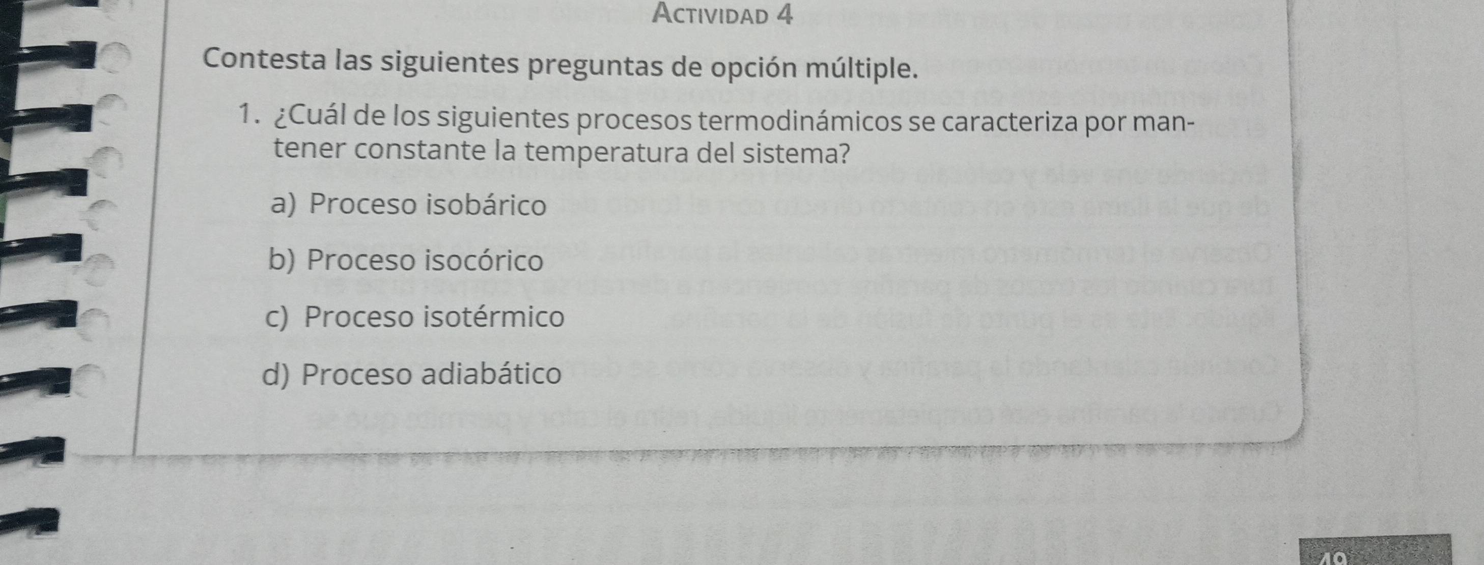 Actividad 4
Contesta las siguientes preguntas de opción múltiple.
1. ¿Cuál de los siguientes procesos termodinámicos se caracteriza por man-
tener constante la temperatura del sistema?
a) Proceso isobárico
b) Proceso isocórico
c) Proceso isotérmico
d) Proceso adiabático
10