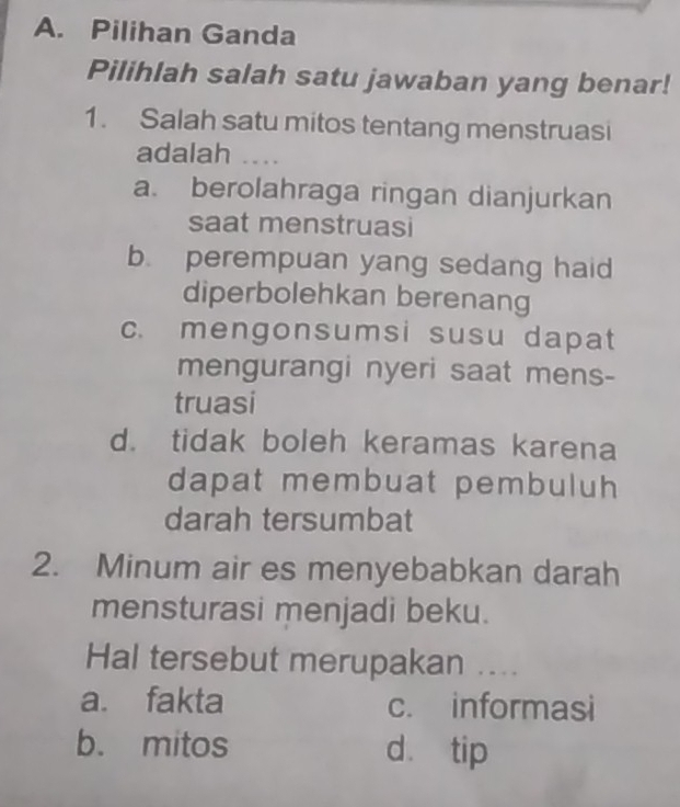 Pilihan Ganda
Pilihlah salah satu jawaban yang benar!
1. Salah satu mitos tentang menstruasi
adalah ....
a. berolahraga ringan dianjurkan
saat menstruasi
b. perempuan yang sedang haid
diperbolehkan berenang
c. mengonsumsi susu dapat
mengurangi nyeri saat mens-
truasi
d. tidak boleh keramas karena
dapat membuat pembuluh 
darah tersumbat
2. Minum air es menyebabkan darah
mensturasi menjadi beku.
Hal tersebut merupakan ....
a. fakta c. informasi
b. mitos dàtip