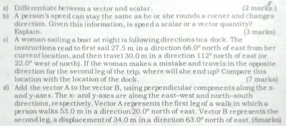 Differentiate between a vector and scalar. (2 marks.) 
b) A person's speed can stay the same as he or she rounds a corner and changes 
direction. Given this information, is speed a scalar or a vector quantity? 
Explain. (3 marks) 
c) A woman sailing a boat at night is following directions to a dock. The 
instructions read to first sail 27.5 m in a direction 66.0° north of east from her 
currentlocation, and then travel 30.0 m in a direction 112° north of east (or
22.0° west of north). If the woman makes a mistake and travels in the opposite 
direction for the second leg of the trip, where will she end up? Compare this 
location with the location of the dock. (7 marks) 
d) Add the vector A to the vector B, using perpendicular components along the x - 
and y -axes. The x - and y -axes are along the east--west and north—-south 
directions, respectively. Vector A represents the first leg of a walk in which a 
person walks 53.0 m in a direction 20.0° north of east. Vector B represents the 
second leg, a displacement of 34.0 m in a direction 63.0° north of east.(8marks)