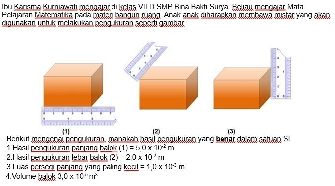 Ibu Karisma Kurniawati mengajar di kelaş VII D SMP Bina Bakti Surya. Beliau mengaiar Mata 
Pelajaran Matematika pada materi bangun ruang. Anak anak diharapkan membawa mistar yang akan 
digunakan untuk melakukan pengukuran seperti gambar. 
(2) (3) 
Berikut mengenai pengukuran, manakah hasil pengukuran yang benar dalam satuan SI 
1.Hasil pengukuran panjang balok (1)=5,0* 10^(-2)m
2.Hasil pengukuran lebar balok (2)=2,0* 10^(-2)m
3.Luas persegi panjang yang paling kecil =1,0* 10^(-3)m
4.Volume balok 3,0* 10^(-5)m^3