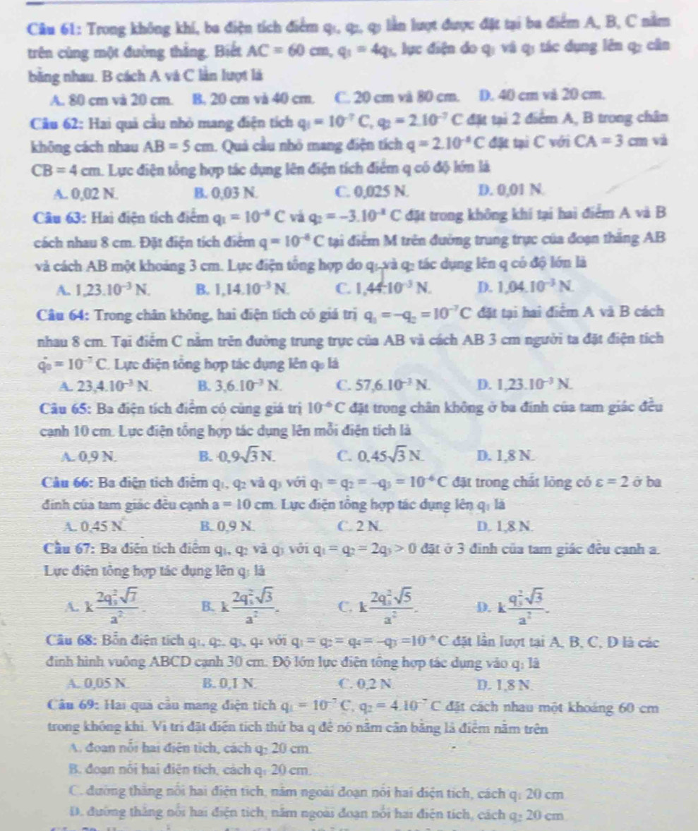 Trong không khí, ba điện tích điểm qı, qı, q lằn lượt được đặt tại ba điểm A, B, C nằm
trên cùng một đường thắng. Biết AC=60cm,q_1=4q 1, lục điện do qị và q; tác dụng lên q: cân
bằng nhau. B cách A và C lằn lượt là
A. 80 cm và 20 cm. B. 20 cm và 40 cm. C. 20 cm và 80 cm. D. 40 cm và 20 cm.
Câu 62: Hai quả cầu nhỏ mang điện tích q_1=10^(-7)C,q_2=2.10^(-7)C đặt tại 2 điểm A, B trong chân
không cách nhau AB=5cm. Quả cầu nhỏ mang điện tích q=2.10^(-8)C đặt tại C với CA=3cm và
CB=4cm 1. Lực điện tổng hợp tác dụng lên điện tích điểm q có độ lớn là
A. 0,02 N. B. 0,03 N. C. 0,025 N. D. 0,01 N.
Câu 63: Hai điện tích điểm q_1=10^(-8)C vá q_2=-3.10^(-2)C đặt trong không khí tại hai điểm A và B
cách nhau 8 cm. Đặt điện tích điểm q=10^(-6)C tại điểm M trên đường trung trực của đoạn thăng AB
và cách AB một khoảng 3 cm. Lực điện tổng hợp do q.,và q: tác dụng lên q có độ lớn là
A. 1,23.10^(-3)N. B. 1,14.10^(-3)N. C. 1,44.10^(-3)N. D. 1,04.10^(-3)N.
Câu 64: Trong chân không, hai điện tích có giá trị q_1=-q_2=10^(-7)C đặt tại hai điểm A và B cách
nhau 8 cm. Tại điểm C nằm trên đường trung trực của AB và cách AB 3 cm người ta đặt điện tích
q_0=10^(-7)C. Lực điện tổng hợp tác dụng lên q là
A. 23,4.10^(-3)N. B. 3,6.10^(-3)N. C. 57,6.10^(-3)N. D. 1.23.10^(-3)N.
Câu 65: Ba điện tích điểm có cùng giá trị 10^(-6)C đặt trong chân không ở ba đính của tam giác đều
cạnh 10 cm. Lực điện tổng hợp tác dụng lên mỗi điện tích là
A. 0,9 N. B. 0,9sqrt(3)N. C. 0.45sqrt(3)N. D. 1,8 N.
Câu 66: Ba điện tích điểm q q_2 và q với q_1=q_2=-q_3=10^(-6)C đặt trong chất lỏng có varepsilon =2 ở ba
đinh của tam giác đều cạnh a=10cm : Lực điện tổng hợp tác dụng lên qi là
A. 0.45N^4 B. 0,9 N. C. 2 N. D. 1,8 N.
Cầu 67: Ba điện tích điểm qi, q: và qi với q_1=q_2=2q_3>0 đặt ở 3 đinh của tam giác đêu cạnh a.
Lực điện tông hợp tác dụng lên q: là
A. kfrac (2q_1)^2sqrt(7)a^2. B. kfrac (2q_1)^2sqrt(3)a^2. C. kfrac (2q_s)^2sqrt(5)a^2. D. kfrac (q_3)^2sqrt(3)a^2.
Câu 68: Bỗn điện tích qi, q:, qı, qi với q_1=q_2=q_4=-q_3=10°C đặt lần lượt tại A, B, C, D là các
đình hình vuông ABCD cạnh 30 cm. Độ lớn lực điện tổng hợp tác dụng vào q: là
A. 0,05 N B. 0,I N. C. 0,2 N D. 1,8 N.
Câu 69: Hai quả cầu mang điện tích q_1=10^(-7)C,q_2=4.10^(-7)C đặt cách nhau một khoảng 60 cm
trong không khi. Vi trí đặt điện tích thứ ba q để nó nằm cân bằng là điểm nằm trên
A. đoan nổi hai điện tích, cách q: 20 cm.
B. đoạn nối hai điện tích, cách qi 20 cm.
C. đường thằng nổi hai điện tích, năm ngoài đoạn nổi hai điện tích, cách q: 20 cm
D. đường thắng nổi hai điện tích, năm ngoài đoạn nổi hai điện tích, cách q: 20 cm