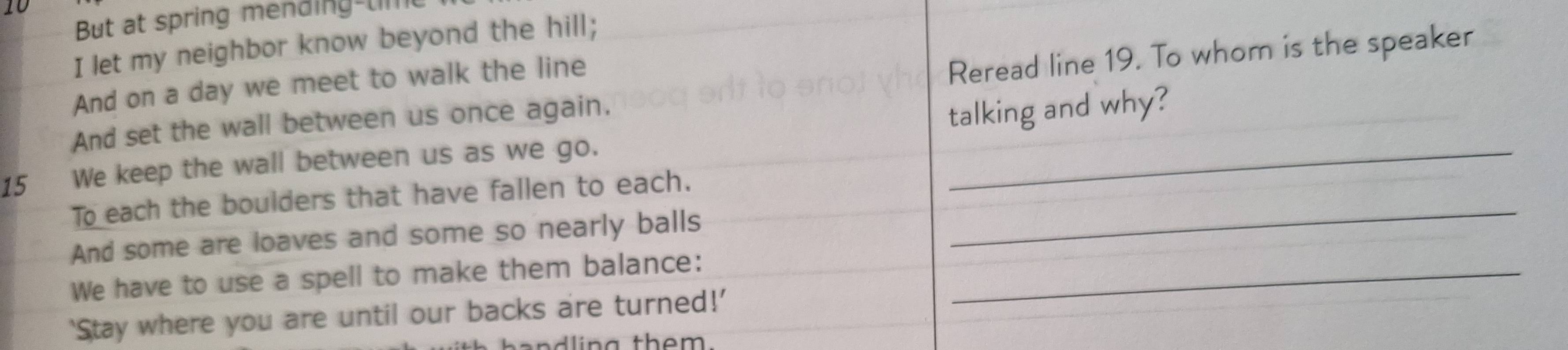 t0 
But at spring mending-liI 
I let my neighbor know beyond the hill; 
And on a day we meet to walk the line 
Reread line 19. To whom is the speaker 
And set the wall between us once again. 
15 We keep the wall between us as we go. _talking and why? 
To each the boulders that have fallen to each._ 
And some are loaves and some so nearly balls 
We have to use a spell to make them balance:_ 
‘Stay where you are until our backs are turned!’ 
dli n g them.
